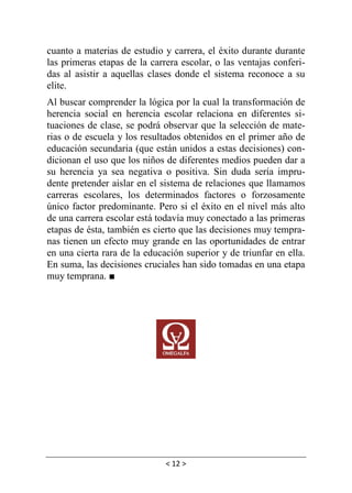 < 12 >
cuanto a materias de estudio y carrera, el éxito durante durante
las primeras etapas de la carrera escolar, o las ventajas conferi-
das al asistir a aquellas clases donde el sistema reconoce a su
elite.
Al buscar comprender la lógica por la cual la transformación de
herencia social en herencia escolar relaciona en diferentes si-
tuaciones de clase, se podrá observar que la selección de mate-
rias o de escuela y los resultados obtenidos en el primer año de
educación secundaria (que están unidos a estas decisiones) con-
dicionan el uso que los niños de diferentes medios pueden dar a
su herencia ya sea negativa o positiva. Sin duda sería impru-
dente pretender aislar en el sistema de relaciones que llamamos
carreras escolares, los determinados factores o forzosamente
único factor predominante. Pero si el éxito en el nivel más alto
de una carrera escolar está todavía muy conectado a las primeras
etapas de ésta, también es cierto que las decisiones muy tempra-
nas tienen un efecto muy grande en las oportunidades de entrar
en una cierta rara de la educación superior y de triunfar en ella.
En suma, las decisiones cruciales han sido tomadas en una etapa
muy temprana. ■
 