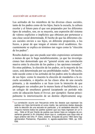 < 3 >
ELECCIÓN DE ALTERNATIVAS
Las actitudes de los miembros de las diversas clases sociales,
tanto de los padres como de los hijos, hacia la escuela, la cultura
escolar y al futuro para el que son preparados por los diferentes
tipos de estudios, son, en su mayoría, una expresión del sistema
de valores explícitos o implícitos que obtienen por pertenecer a
una clase social determinada. El hecho de que las diferentes cla-
ses sociales envíen a sus hijos, en diferente proporción, a los
liceos, a pesar de que tengan el mismo nivel académico, fre-
cuentemente se explica en términos tan vagos como la “elección
de los padres”.
Resulta dudoso que uno pueda usar tales expresiones seriamente
a menos de que lo haga metafóricamente, ya que las investiga-
ciones han demostrado que en “general existe una correlación
masiva entre la elección de los padres y las opciones tomadas”.
En otras palabras, la elección de los padres, en la mayoría de los
casos, está determinada por sus posibilidades reales.2
De hecho,
todo sucede como si las actitudes de los padres ante la educación
de sus hijos -como lo muestra la elección de mandarlos a la es-
cuela secundaria, o dejarlos en las clases altas de una escuela
primaria, y de mandarlos a un liceo (con la intención de que
prolonguen sus estudios por lo menos hasta el bachillerato), o a
un colegio de enseñanza general (aceptando un período más
corto de educación hasta el brevat, por ejemplo)- fueran princi-
palmente la interiorización de un destino objetivamente asig-
2
La correlación ocurre con frecuencia entre los deseos que expresan los
padres con hijos terminando el curso medio, las opiniones dadas después
ante la elección de una escuela en particular, y la verdadera elección. De
ninguna manera todos los padres quieren que sus hijos ingresen en un li-
ceo... Sólo el 30 por Ciento de padres que tienen hijos en colegios de en-
señanza general (o fin d'etudes) dicen que si, cualquiera que haya sido el
logro anterior del niño; P. Clerc, sixième. Enquete de juinio 1963 dans l'ag-
glomeration Parisienne, Population, 4, agosto-septiembre 1964, pp. 635-
636.
 