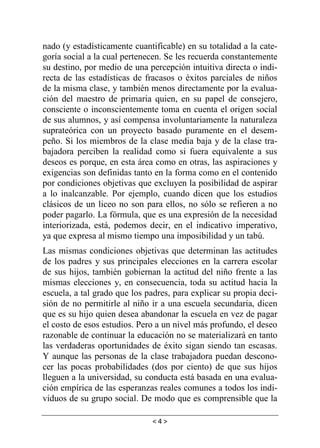 < 4 >
nado (y estadísticamente cuantificable) en su totalidad a la cate-
goría social a la cual pertenecen. Se les recuerda constantemente
su destino, por medio de una percepción intuitiva directa o indi-
recta de las estadísticas de fracasos o éxitos parciales de niños
de la misma clase, y también menos directamente por la evalua-
ción del maestro de primaria quien, en su papel de consejero,
consciente o inconscientemente toma en cuenta el origen social
de sus alumnos, y así compensa involuntariamente la naturaleza
suprateórica con un proyecto basado puramente en el desem-
peño. Si los miembros de la clase media baja y de la clase tra-
bajadora perciben la realidad como si fuera equivalente a sus
deseos es porque, en esta área como en otras, las aspiraciones y
exigencias son definidas tanto en la forma como en el contenido
por condiciones objetivas que excluyen la posibilidad de aspirar
a lo inalcanzable. Por ejemplo, cuando dicen que los estudios
clásicos de un liceo no son para ellos, no sólo se refieren a no
poder pagarlo. La fórmula, que es una expresión de la necesidad
interiorizada, está, podemos decir, en el indicativo imperativo,
ya que expresa al mismo tiempo una imposibilidad y un tabú.
Las mismas condiciones objetivas que determinan las actitudes
de los padres y sus principales elecciones en la carrera escolar
de sus hijos, también gobiernan la actitud del niño frente a las
mismas elecciones y, en consecuencia, toda su actitud hacia la
escuela, a tal grado que los padres, para explicar su propia deci-
sión de no permitirle al niño ir a una escuela secundaria, dicen
que es su hijo quien desea abandonar la escuela en vez de pagar
el costo de esos estudios. Pero a un nivel más profundo, el deseo
razonable de continuar la educación no se materializará en tanto
las verdaderas oportunidades de éxito sigan siendo tan escasas.
Y aunque las personas de la clase trabajadora puedan descono-
cer las pocas probabilidades (dos por ciento) de que sus hijos
lleguen a la universidad, su conducta está basada en una evalua-
ción empírica de las esperanzas reales comunes a todos los indi-
viduos de su grupo social. De modo que es comprensible que la
 