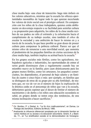 < 5 >
clase media baja -una clase de transición- haga más énfasis en
los valores educativos, mientras que la escuela les ofrezca opor-
tunidades razonables de lograr todo lo que quieran mezclando
los valores de éxito social con el prestigio cultural. En compara-
ción con los niños de la clase trabajadora, quienes están doble-
mente en desventaja respecto a su facilidad para asimilar cultura
y su propensión para adquirirla, los niños de la clase media reci-
ben de sus padres no sólo el estímulo y la exhortación hacia el
cumplimiento de su trabajo escolar, sino también el ethos de
escalar la sociedad y una ambición de hacer lo mismo en y a
través de la escuela, lo que hace posible su gran deseo de poseer
cultura para compensar la pobreza cultural. Parece ser que el
mismo ethos de renunciar a una movilidad social, que aumenta
el predominio de las pequeñas familias en ciertas secciones de la
clase media baja, también implica su actitud hacia la escuela.3
En los grupos sociales más fértiles, como los agricultores, tra-
bajadores agrícolas e industriales, las oportunidades de entrar al
sexto grado disminuyen clara y regularmente cuando hay un
miembro nuevo en la familia; pero caen drásticamente para los
grupos menos fértiles, como los artesanos, los pequeños comer-
ciantes, los dependientes, el personal de bajo salario y en fami-
lias de cuatro o cinco hijos o más -por ejemplo, en familias que
se distinguen de otras de su grupo por su alta fertilidad-, de ma-
nera que, en vez de ver en el número de hijos la explicación de
la drástica caída en el porcentaje de niños que van a la escuela,
deberíamos quizás suponer que el deseo de limitar el número de
nacimientos y de darles a los niños una educación secundaria es
señal, en grupos donde se noten estas dos tendencias, de una
misma inclinación a hacer sacrificios.4
3
Cir. Bordieu, P. y Darbel, A., "La fin d'un malthusianisme", en Darras, Le
Partage des benefices, Editions de Minuit, 1966.
4
Analizando la influencia diferencial (empleada por la dimensión familiar en
varios medios) en su acceso a la educación secundaria. Girard, A. y Basti-
de, 11., en "La stratification sociale et la démocratisation de l'enseigne-
 