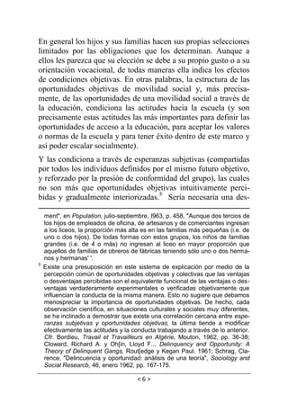 < 6 >
En general los hijos y sus familias hacen sus propias selecciones
limitados por las obligaciones que los determinan. Aunque a
ellos les parezca que su elección se debe a su propio gusto o a su
orientación vocacional, de todas maneras ella indica los efectos
de condiciones objetivas. En otras palabras, la estructura de las
oportunidades objetivas de movilidad social y, más precisa-
mente, de las oportunidades de una movilidad social a través de
la educación, condiciona las actitudes hacia la escuela (y son
precisamente estas actitudes las más importantes para definir las
oportunidades de acceso a la educación, para aceptar los valores
o normas de la escuela y para tener éxito dentro de este marco y
así poder escalar socialmente).
Y las condiciona a través de esperanzas subjetivas (compartidas
por todos los individuos definidos por el mismo futuro objetivo,
y reforzado por la presión de conformidad del grupo), las cuales
no son más que oportunidades objetivas intuitivamente perci-
bidas y gradualmente interiorizadas.5
Sería necesaria una des-
ment", en Population, julio-septiembre, I963, p. 458, "Aunque dos tercios de
los hijos de empleados de oficina, de artesanos y de comerciantes ingresan
a los liceos, la proporción más alta es en las familias más pequeñas (i.e. de
uno o dos hijos). De todas formas con estos grupos, los niños de familias
grandes (i.e. de 4 o más) no ingresan al liceo en mayor proporción que
aquellos de familias de obreros de fábricas teniendo sólo uno o dos herma-
nos y hermanas' '.
5
Existe una presuposición en este sistema de explicación por medio de la
percepción común de oportunidades objetivas y colectivas que las ventajas
o desventajas percibidas son el equivalente funcional de las ventajas o des-
ventajas verdaderamente experimentales o verificadas objetivamente que
influencian la conducta de la misma manera. Esto no sugiere que debamos
menospreciar la importancia de oportunidades objetivas. De hecho, cada
observación científica, en situaciones culturales y sociales muy diferentes,
se ha inclinado a demostrar que existe una correlación cercana entre espe-
ranzas subjetivas y oportunidades objetivas, la última tiende a modificar
efectivamente las actitudes y la conducta trabajando a través de lo anterior.
Cfr. Bordieu, Travail et Travailleurs en Algérie, Mouton, 1962, pp. 36-38;
Cloward, Richard A. y Oh[in, Lloyd F.., Delinquency and Opportunity: A
Theory of Delinquent Gangs, Rout[edge y Kegan Paul. 1961; Schrag, Cla-
rence, "Delincuencia y oportunidad: análisis de una teoría", Sociology and
Social Researcb, 46, enero 1962, pp. 167-175.
 