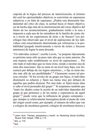 < 7 >
cripción de la lógica del proceso de interiorización, al término
del cual las oportunidades objetivas se conviertan en esperanzas
subjetivas o en falta de esperanza. ¿Podría esta dimensión fun-
damental del ethos de clase, la actitud hacia el futuro objetivo,
ser de hecho algo más de la interiorización del curso objetivo del
futuro de los acontecimientos, gradualmente traído a la casa e
impuesto a cada uno de los miembros de la familia de cierta cla-
se a través de las experiencias de éxito y de fracaso? Los psi-
cólogos han observado que el nivel de aspiraciones de los indi-
viduos está esencialmente determinado por referencias a la pro-
babilidad (juzgada intuitivamente a través de éxitos y fracasos
anteriores) de lograr la meta deseada.
“Un individuo exitoso”, escribe Lewin, “se propone típicamente
su próxima meta sólo un poco más alta que su meta anterior. De
esta manera sube establemente su nivel de aspiraciones ... Por
otro lado el individuo que no tiene éxito, tiende a mostrar una de
estas dos reacciones: fija su meta en un nivel muy bajo, con fre-
cuencia por debajo de sus logros anteriores.., o fija su meta mu-
cho más allá de sus posibilidades”.6
Claramente ocurre tal pro-
ceso circular: “Si los niveles de un grupo son bajos, el individuo
disminuirá su esfuerzo y fijará sus metas muy por debajo) de
aquellas que podría alcanzar. Por otro lado, se fijará metas altas
si sube el nivel promedio del grupo”.7
Si aceptamos también que
“tanto los ideales como la acción de un individuo dependen del
grupo al que pertenece y de las metas y expectativas de aquel
grupo”,8
puede verse que la influencia de grupos semejantes -
que siempre es relativamente homogénea desde el punto de vista
del origen social como, por ejemplo, el número de niños que van
a colegios de enseñanza general, colegios de enseñanza técnica y
6
Lewin, Kurt, "Tiempo, perspectiva y moral", en Resolving Social Conflicts,
Nueva York, Harper, 1948, p. I 13.
7
lbid., p. 115.
8
Ibid.
 