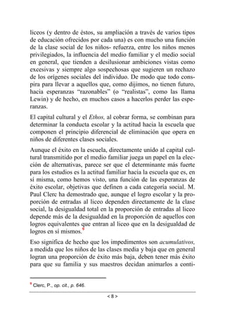 < 8 >
liceos (y dentro de éstos, su ampliación a través de varios tipos
de educación ofrecidos por cada una) es con mucho una función
de la clase social de los niños- refuerza, entre los niños menos
privilegiados, la influencia del medio familiar y el medio social
en general, que tienden a desilusionar ambiciones vistas como
excesivas y siempre algo sospechosas que sugieren un rechazo
de los orígenes sociales del individuo. De modo que todo cons-
pira para llevar a aquellos que, como dijimos, no tienen futuro,
hacia esperanzas “razonables” (o “realistas”, como las llama
Lewin) y de hecho, en muchos casos a hacerlos perder las espe-
ranzas.
El capital cultural y el Ethos, al cobrar forma, se combinan para
determinar la conducta escolar y la actitud hacia la escuela que
componen el principio diferencial de eliminación que opera en
niños de diferentes clases sociales.
Aunque el éxito en la escuela, directamente unido al capital cul-
tural transmitido por el medio familiar juega un papel en la elec-
ción de alternativas, parece ser que el determinante más fuerte
para los estudios es la actitud familiar hacia la escuela que es, en
sí misma, como hemos visto, una función de las esperanzas de
éxito escolar, objetivas que definen a cada categoría social. M.
Paul Clerc ha demostrado que, aunque el logro escolar y la pro-
porción de entradas al liceo dependen directamente de la clase
social, la desigualdad total en la proporción de entradas al liceo
depende más de la desigualdad en la proporción de aquellos con
logros equivalentes que entran al liceo que en la desigualdad de
logros en sí mismos.9
Eso significa de hecho que los impedimentos son acumulativos,
a medida que los niños de las clases media y baja que en general
logran una proporción de éxito más baja, deben tener más éxito
para que su familia y sus maestros decidan animarlos a conti-
9
Clerc, P., op. cit., p. 646.
 