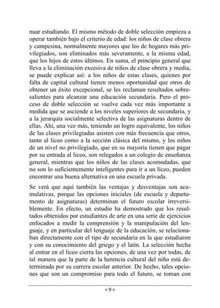 < 9 >
nuar estudiando. El mismo método de doble selección empieza a
operar también bajo el criterio de edad: los niños de clase obrera
y campesina, normalmente mayores que los de hogares más pri-
vilegiados, son eliminados más severamente, a la misma edad,
que los hijos de estos últimos. En suma, el principio general que
lleva a la eliminación excesiva de niños de clase obrera y media,
se puede explicar así: a los niños de estas clases, quienes por
falta de capital cultural tienen menos oportunidad que otros de
obtener un éxito excepcional, se les reclaman resultados sobre-
salientes para alcanzar una educación secundaria. Pero el pro-
ceso de doble selección se vuelve cada vez más importante a
medida que se asciende a los niveles superiores de secundaria, y
a la jerarquía socialmente selectiva de las asignaturas dentro de
ellas. Ahí, una vez más, teniendo un logro equivalente, los niños
de las clases privilegiadas asisten con más frecuencia que otros,
tanto al liceo como a la sección clásica del mismo, y los niños
de un nivel no privilegiado, que en su mayoría tienen que pagar
por su entrada al liceo, son relegados a un colegio de enseñanza
general, mientras que los niños de las clases acomodadas, que
no son lo suficientemente inteligentes para ir a un liceo, pueden
encontrar una buena alternativa en una escuela privada.
Se verá que aquí también las ventajas y desventajas son acu-
mulativas, porque las opciones iniciales (de escuela y departa-
mento de asignaturas) determinan el futuro escolar irreversi-
blemente. En efecto, un estudio ha demostrado que los resul-
tados obtenidos por estudiantes de arte en una serie de ejercicios
enfocados a medir la comprensión y la manipulación del len-
guaje, y en particular del lenguaje de la educación, se relaciona-
ban directamente con el tipo de secundaria en la que estudiaron
y con su conocimiento del griego y el latín. La selección hecha
al entrar en el liceo cierra las opciones, de una vez por todas, de
tal manera que la parte de la herencia cultural del niño está de-
terminada por su carrera escolar anterior. De hecho, tales opcio-
nes que son un compromiso para todo el futuro, se toman con
 