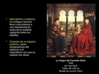 Naturalismo y realismo . Un enfoque cercano lleva a los pintores a una representación veraz de la realidad, captando todos los detalles. Creación de un espacio pictórico , como consecuencia del realismo y el naturalismo con que se realizan las obras La Virgen del Canciller Rolin 1435 Jan Van Eyck Tabla, 66 x 62 cm Musée du Louvre, Paris 