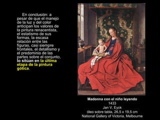 En conclusión: a pesar de que el manejo de la luz y del color anticipan los valores de la pintura renacentista, el estatismo de sus formas, la escasa relación entre las figuras, casi siempre frontales, el detallismo y el predominio de las partes sobre el conjunto,  lo sitúan en  la última etapa de la pintura gótica . Madonna con el niño leyendo 1433 Jan V. Eyck óleo sobre tabla, 26,5 x 19,5 cm National Gallery of Victoria, Melbourne 