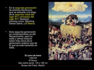 En la  segunda generación  de pintores flamencos, que se extiende a lo largo de la  segunda mitad del siglo XV y principios del siglo XVI , destacan pintores como: Memling, Gerad David, y  El Bosco.  Esta segunda generación es contemporánea ya del Renacimiento, pero su estilo y temas todavía están más cerca de la generación anterior que de lo que se está haciendo en Italia. El carro de heno 1500-02 El Bosco óleo sobre panel, 135 x 100 cm Museo del Prado, Madrid 