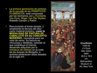 La  primera generación de pintores de la escuela de los PRIMITIVOS FLAMENCOS , está compuesta por los hermanos  Jan y Humberto Van Eyck, Roger Van Der Wyden , Roberto Campin y Patinir. Renunciando al fondo dorado, y empleando la técnica del óleo como material pictórico,  crean la  MODALIDAD DE PINTURA DE CABALLETE EN SU CONCEPTO MODERNO , concebida para ser vista de cerca. Su factura es minuciosa y detallista, carácter al que contribuye el intenso desarrollo adquirido por  la miniatura de códices  en la corte de los duques de Borgoña, a quienes pertenecen estos estados en el siglo XV. Crucifixión 1420-25 J.V.Eyck óleo sobre tabla 56,5 x 19,5 cm Metropolitan Museum of Art, New York 
