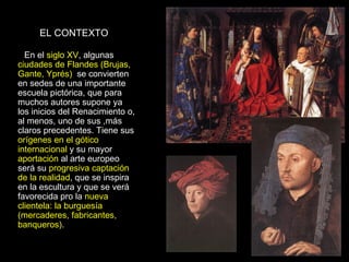 EL CONTEXTO En el  siglo XV , algunas  ciudades de Flandes (Brujas, Gante, Yprés)  se convierten en sedes de una importante escuela pictórica, que para muchos autores supone ya los inicios del Renacimiento o, al menos, uno de sus ,más claros precedentes. Tiene sus  orígenes en el gótico internacional  y su mayor  aportación  al arte europeo será su  progresiva captación de la realidad , que se inspira en la escultura y que se verá favorecida pro la  nueva clientela: la burguesía (mercaderes, fabricantes, banqueros) . 