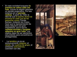 En esta sociedad burguesa  lo práctico se valora cada vez más , incluso la religión adquiere un sentido pragmático. Por eso estamos en un  período realista . A partir de 1420, la idea de que  el espíritu divino se encarna en cada una de las pequeñas cosas  (Tomás Kempis:  Imitación de Cristo ), hace que la representación de éstas adquiera una gran importancia, por lo que la  realidad sensible y tangible adquiere un gran valor . Los objetos dejan de ser elementos secundarios para convertirse en protagonistas. La  temática  ya no es exclusivamente  religiosa ; el  retrato , los  cuadros de grupo , el ambiente  costumbrista , coexisten con ella. 
