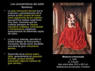 Las características del estilo flamenco  La  gran innovación técnica  fue la invención y generalización de la pintura al  óleo (aceite de linaza como aglutinante de los colores) , que permitía realizar superficies muy lisas, haciendo que los cuadros ganasen en  riqueza cromática, brillantez, luminosidad y transparencia  (veladuras: superposición de diferentes capas de color). La técnica, además, permitía al artista trabajar de forma lenta y minuciosa, dando como resultado una obra de gran  virtuosismo técnico .         Desarrollo de la  pintura sobre tabla , generalmente en  pequeño formato, aunque también sobresalen algunos trípticos de gran tamaño. Madonna entronizada c. 1436 (J. V.Eyck) óleo sobre tabla, 65,5 x 49,5 cm Städelsches Kunstinstitut, Frankfurt 
