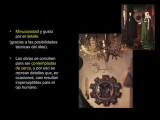 Minuciosidad  y gusto por el  detalle (gracias a las posibilidades técnicas del óleo). Las obras se conciben para ser  contempladas de cerca , y por eso se recrean detalles que, en ocasiones, casi resultan imperceptibles para el ojo humano. 