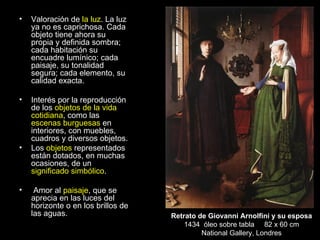 Valoración de  la luz .  La luz ya no es caprichosa. Cada objeto tiene ahora su propia y definida sombra; cada habitación su encuadre lumínico; cada paisaje, su tonalidad segura; cada elemento, su calidad exacta. Interés por la reproducción de los  objetos de la vida cotidiana , como las  escenas burguesas  en interiores, con muebles, cuadros y diversos objetos. Los  objetos  representados están dotados, en muchas ocasiones, de un  significado simbólico . Amor al  paisaje , que se aprecia en las luces del horizonte o en los brillos de las aguas. Retrato de Giovanni Arnolfini y su esposa 1434  óleo sobre tabla  82 x 60 cm National Gallery, Londres 