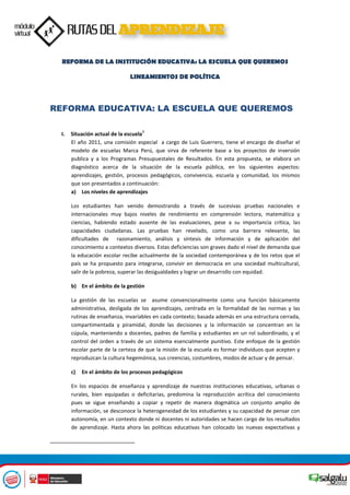 REFORMA DE LA INSTITUCIÓN EDUCATIVA: LA ESCUELA QUE QUEREMOS
LINEAMIENTOS DE POLÍTICA
REFORMA EDUCATIVA: LA ESCUELA QUE QUEREMOS
I. Situación actual de la escuela
1
El año 2011, una comisión especial a cargo de Luis Guerrero, tiene el encargo de diseñar el
modelo de escuelas Marca Perú, que sirva de referente base a los proyectos de inversión
publica y a los Programas Presupuestales de Resultados. En esta propuesta, se elabora un
diagnóstico acerca de la situación de la escuela pública, en los siguientes aspectos:
aprendizajes, gestión, procesos pedagógicos, convivencia, escuela y comunidad, los mismos
que son presentados a continuación:
a) Los niveles de aprendizajes
Los estudiantes han venido demostrando a través de sucesivas pruebas nacionales e
internacionales muy bajos niveles de rendimiento en comprensión lectora, matemática y
ciencias, habiendo estado ausente de las evaluaciones, pese a su importancia crítica, las
capacidades ciudadanas. Las pruebas han revelado, como una barrera relevante, las
dificultades de razonamiento, análisis y síntesis de información y de aplicación del
conocimiento a contextos diversos. Estas deficiencias son graves dado el nivel de demanda que
la educación escolar recibe actualmente de la sociedad contemporánea y de los retos que el
país se ha propuesto para integrarse, convivir en democracia en una sociedad multicultural,
salir de la pobreza, superar las desigualdades y lograr un desarrollo con equidad.
b) En el ámbito de la gestión
La gestión de las escuelas se asume convencionalmente como una función básicamente
administrativa, desligada de los aprendizajes, centrada en la formalidad de las normas y las
rutinas de enseñanza, invariables en cada contexto; basada además en una estructura cerrada,
compartimentada y piramidal, donde las decisiones y la información se concentran en la
cúpula, manteniendo a docentes, padres de familia y estudiantes en un rol subordinado, y el
control del orden a través de un sistema esencialmente punitivo. Este enfoque de la gestión
escolar parte de la certeza de que la misión de la escuela es formar individuos que acepten y
reproduzcan la cultura hegemónica, sus creencias, costumbres, modos de actuar y de pensar.
c) En el ámbito de los procesos pedagógicos
En los espacios de enseñanza y aprendizaje de nuestras instituciones educativas, urbanas o
rurales, bien equipadas o deficitarias, predomina la reproducción acrítica del conocimiento
pues se sigue enseñando a copiar y repetir de manera dogmática un conjunto amplio de
información, se desconoce la heterogeneidad de los estudiantes y su capacidad de pensar con
autonomía, en un contexto donde ni docentes ni autoridades se hacen cargo de los resultados
de aprendizaje. Hasta ahora las políticas educativas han colocado las nuevas expectativas y
 