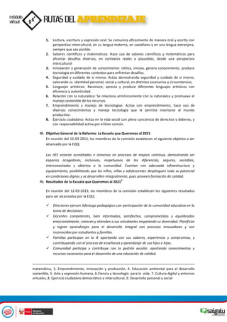 1. Lectura, escritura y expresión oral: Se comunica eficazmente de manera oral y escrita con
perspectiva intercultural, en su lengua materna, en castellano y en una lengua extranjera,
siempre que sea posible.
2. Saberes científicos y matemáticos: Hace uso de saberes científicos y matemáticos para
afrontar desafíos diversos, en contextos reales o plausibles, desde una perspectiva
intercultural
3. Innovación y generación de conocimiento: Utiliza, innova, genera conocimiento, produce
tecnología en diferentes contextos para enfrentar desafíos.
4. Seguridad y cuidado de sí mismo: Actúa demostrando seguridad y cuidado de sí mismo,
valorando su identidad personal, social y cultural, en distintos escenarios y circunstancias.
5. Lenguajes artísticos: Reconoce, aprecia y produce diferentes lenguajes artísticos con
eficiencia y autenticidad.
6. Relación con la naturaleza: Se relaciona armónicamente con la naturaleza y promueve el
manejo sostenible de los recursos.
7. Emprendimiento y manejo de tecnologías: Actúa con emprendimiento, hace uso de
diversos conocimientos y maneja tecnología que le permite insertarse al mundo
productivo.
8. Ejercicio ciudadano: Actúa en la vida social con plena conciencia de derechos y deberes, y
con responsabilidad activa por el bien común.
III. Objetivo General de la Reforma: La Escuela que Queremos al 2021
En reunión del 12-03-2013, los miembros de la comisión establecen el siguiente objetivo a ser
alcanzado por la EQQ:
Las IIEE estarán acreditadas e inmersas en procesos de mejora continua, demostrando ser
espacios acogedores, inclusivos, respetuosos de las diferencias, seguros, sociables,
interconectados y abiertos a la comunidad. Cuentan con adecuada infraestructura y
equipamiento, posibilitando que los niños, niñas y adolescentes desplieguen todo su potencial
en condiciones dignas y se desarrollen integralmente, pues proveen formación de calidad.
IV. Resultados de la Escuela que Queremos al 2021
4
En reunión del 12-03-2013, los miembros de la comisión establecen los siguientes resultados
para ser alcanzados por la EQQ:
 Directores ejercen liderazgo pedagógico con participación de la comunidad educativa en la
toma de decisiones.
 Docentes competentes, bien informados, satisfechos, comprometidos y equilibrados
emocionalmente, conocen y atienden a sus estudiantes respetando su diversidad. Planifican
y logran aprendizajes para el desarrollo integral con procesos innovadores y son
reconocidos por estudiantes y familias.
 Familias participan en la IE aportando con sus saberes, experiencia y compromiso, y
contribuyendo con el proceso de enseñanza y aprendizaje de sus hijos e hijas.
 Comunidad participa y contribuye con la gestión escolar, aportando conocimientos y
recursos necesarios para el desarrollo de una educación de calidad.
matemática, 3. Emprendimiento, innovación y producción, 4. Educación ambiental para el desarrollo
sostenible, 5. Arte y expresión humana, 6.Ciencia y tecnología para la vida, 7. Cultura digital y entornos
virtuales, 8. Ejercicio ciudadano democrático e intercultural, 9. Desarrollo personal y social
 