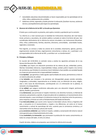  Autoridades educativas descentralizadas se hacen responsables por los aprendizajes de los
niños, niñas y adolescentes de su ámbito.
 Gobiernos central, regionales y locales priorizan la educación; focalizan recursos, asistencia
técnica y acompañamiento para lograr los aprendizajes.
V. Alcances de la Reforma de las IIEE: La Escuela que Queremos
El texto que a continuación se presenta, está sujeta a revisión y aprobación por la comisión:
“La reforma es a nivel nacional para la totalidad de Instituciones Educativas del nivel básico
inicial, primaria y secundaria, de carácter público o privado en todo el territorio del país. Son
considerados destinatarios de la reforma los actores vinculados a las Instituciones Educativas:
niños, niñas y adolescentes, familias, docentes, directores, comunidades, autoridades locales,
regionales y nacionales.
Para lograrlo, se convoca a todos los actores de la sociedad, empresarios, iglesias, gremios,
organizaciones sociales de base, organizaciones comunitarias y nativas, etc. a participar y ser
corresponsables de la reforma de las IIEE. y contribuir con su transformación”.
VI. Principios y Enfoques
En reunión del 12-03-2013, la comisión revisa y analiza los siguientes principios de la Ley
General de Educación Nro. 28044:
a) La ética, que inspira una educación promotora de los valores de paz, solidaridad, justicia,
libertad, honestidad, tolerancia, responsabilidad, trabajo, verdad y pleno respeto a las normas
de convivencia; que fortalece la conciencia moral individual y hace posible una sociedad basada
en el ejercicio permanente de la responsabilidad ciudadana.
b) La equidad, que garantiza a todos iguales oportunidades de acceso, permanencia y trato en
un sistema educativo de calidad.
c) La inclusión, que incorpora a las personas con discapacidad, grupos sociales excluidos,
marginados y vulnerables, especialmente en el ámbito rural, sin distinción de etnia, religión,
sexo u otra causa de discriminación, contribuyendo así a la eliminación de la pobreza, la
exclusión y las desigualdades.
d) La calidad, que asegura condiciones adecuadas para una educación integral, pertinente,
abierta, flexible y permanente.
e) La democracia, que promueve el respeto irrestricto a los derechos humanos, la libertad de
conciencia, pensamiento y opinión, el ejercicio pleno de la ciudadanía y el reconocimiento de la
voluntad popular; y que contribuye a la tolerancia mutua en las relaciones entre las personas y
entre mayorías y minorías así como al fortalecimiento del Estado de Derecho.
f) La interculturalidad, que asume como riqueza la diversidad cultural, étnica y lingüística del
país, y encuentra en el reconocimiento y respeto a las diferencias, así como en el mutuo
conocimiento y actitud de aprendizaje del otro, sustento para la convivencia armónica y el
intercambio entre las diversas culturas del mundo.
g) La conciencia ambiental, que motiva el respeto, cuidado y conservación del entorno natural
como garantía para el desenvolvimiento de la vida.
h) La creatividad y la innovación, que promueven la producción de nuevos conocimientos en
todos los campos del saber, el arte y la cultura.
A partir de estos, elabora una propuesta, que orientará la reforma de la escuela.
 