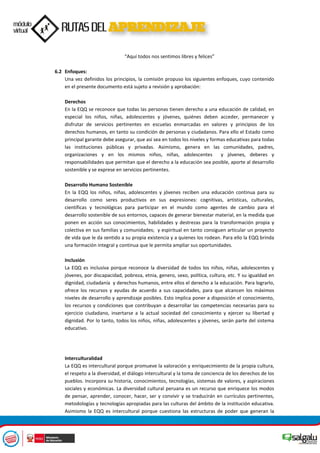 “Aquí todos nos sentimos libres y felices”
6.2 Enfoques:
Una vez definidos los principios, la comisión propuso los siguientes enfoques, cuyo contenido
en el presente documento está sujeto a revisión y aprobación:
Derechos
En la EQQ se reconoce que todas las personas tienen derecho a una educación de calidad, en
especial los niños, niñas, adolescentes y jóvenes, quiénes deben acceder, permanecer y
disfrutar de servicios pertinentes en escuelas enmarcadas en valores y principios de los
derechos humanos, en tanto su condición de personas y ciudadanos. Para ello el Estado como
principal garante debe asegurar, que así sea en todos los niveles y formas educativas para todas
las instituciones públicas y privadas. Asimismo, genera en las comunidades, padres,
organizaciones y en los mismos niños, niñas, adolescentes y jóvenes, deberes y
responsabilidades que permitan que el derecho a la educación sea posible, aporte al desarrollo
sostenible y se exprese en servicios pertinentes.
Desarrollo Humano Sostenible
En la EQQ los niños, niñas, adolescentes y jóvenes reciben una educación continua para su
desarrollo como seres productivos en sus expresiones: cognitivas, artísticas, culturales,
científicas y tecnológicas para participar en el mundo como agentes de cambio para el
desarrollo sostenible de sus entornos, capaces de generar bienestar material, en la medida que
ponen en acción sus conocimientos, habilidades y destrezas para la transformación propia y
colectiva en sus familias y comunidades; y espiritual en tanto consiguen articular un proyecto
de vida que le da sentido a su propia existencia y a quienes los rodean. Para ello la EQQ brinda
una formación integral y continua que le permita ampliar sus oportunidades.
Inclusión
La EQQ es inclusiva porque reconoce la diversidad de todos los niños, niñas, adolescentes y
jóvenes, por discapacidad, pobreza, etnia, genero, sexo, política, cultura, etc. Y su igualdad en
dignidad, ciudadanía y derechos humanos, entre ellos el derecho a la educación. Para lograrlo,
ofrece los recursos y ayudas de acuerdo a sus capacidades, para que alcancen los máximos
niveles de desarrollo y aprendizaje posibles. Esto implica poner a disposición el conocimiento,
los recursos y condiciones que contribuyan a desarrollar las competencias necesarias para su
ejercicio ciudadano, insertarse a la actual sociedad del conocimiento y ejercer su libertad y
dignidad. Por lo tanto, todos los niños, niñas, adolescentes y jóvenes, serán parte del sistema
educativo.
Interculturalidad
La EQQ es intercultural porque promueve la valoración y enriquecimiento de la propia cultura,
el respeto a la diversidad, el diálogo intercultural y la toma de conciencia de los derechos de los
pueblos. Incorpora su historia, conocimientos, tecnologías, sistemas de valores, y aspiraciones
sociales y económicas. La diversidad cultural peruana es un recurso que enriquece los modos
de pensar, aprender, conocer, hacer, ser y convivir y se traducirán en currículos pertinentes,
metodologías y tecnologías apropiadas para las culturas del ámbito de la institución educativa.
Asimismo la EQQ es intercultural porque cuestiona las estructuras de poder que generan la
 