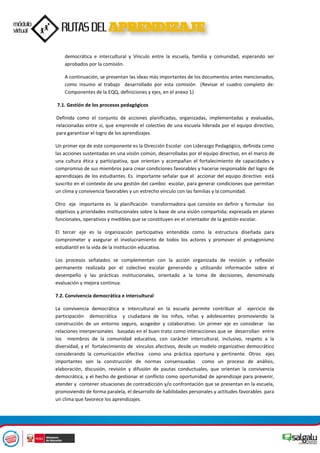 democrática e intercultural y Vínculo entre la escuela, familia y comunidad, esperando ser
aprobados por la comisión.
A continuación, se presentan las ideas más importantes de los documentos antes mencionados,
como insumo al trabajo desarrollado por esta comisión (Revisar el cuadro completo de:
Componentes de la EQQ, definiciones y ejes, en el anexo 1)
7.1. Gestión de los procesos pedagógicos
Definida como el conjunto de acciones planificadas, organizadas, implementadas y evaluadas,
relacionadas entre sí, que emprende el colectivo de una escuela liderada por el equipo directivo,
para garantizar el logro de los aprendizajes.
Un primer eje de este componente es la Dirección Escolar con Liderazgo Pedagógico, definida como
las acciones sustentadas en una visión común, desarrolladas por el equipo directivo, en el marco de
una cultura ética y participativa, que orientan y acompañan el fortalecimiento de capacidades y
compromiso de sus miembros para crear condiciones favorables y hacerse responsable del logro de
aprendizajes de los estudiantes. Es importante señalar que el accionar del equipo directivo está
suscrito en el contexto de una gestión del cambio escolar, para generar condiciones que permitan
un clima y convivencia favorables y un estrecho vínculo con las familias y la comunidad.
Otro eje importante es la planificación transformadora que consiste en definir y formular los
objetivos y prioridades institucionales sobre la base de una visión compartida; expresada en planes
funcionales, operativos y medibles que se constituyen en el orientador de la gestión escolar.
El tercer eje es la organización participativa entendida como la estructura diseñada para
comprometer y asegurar el involucramiento de todos los actores y promover el protagonismo
estudiantil en la vida de la institución educativa.
Los procesos señalados se complementan con la acción organizada de revisión y reflexión
permanente realizada por el colectivo escolar generando y utilizando información sobre el
desempeño y las prácticas institucionales, orientado a la toma de decisiones, denominada
evaluación y mejora continua.
7.2. Convivencia democrática e intercultural
La convivencia democrática e intercultural en la escuela permite contribuir al ejercicio de
participación democrática y ciudadana de los niños, niñas y adolescentes promoviendo la
construcción de un entorno seguro, acogedor y colaborativo. Un primer eje es considerar las
relaciones interpersonales basadas en el buen trato como interacciones que se desarrollan entre
los miembros de la comunidad educativa, con carácter intercultural, inclusivo, respeto a la
diversidad, y el fortalecimiento de vínculos afectivos, desde un modelo organizativo democrático
considerando la comunicación efectiva como una práctica oportuna y pertinente. Otros ejes
importantes son la construcción de normas consensuadas como un proceso de análisis,
elaboración, discusión, revisión y difusión de pautas conductuales, que orientan la convivencia
democrática, y el hecho de gestionar el conflicto como oportunidad de aprendizaje para prevenir,
atender y contener situaciones de contradicción y/o confrontación que se presentan en la escuela,
promoviendo de forma paralela, el desarrollo de habilidades personales y actitudes favorables para
un clima que favorece los aprendizajes.
 