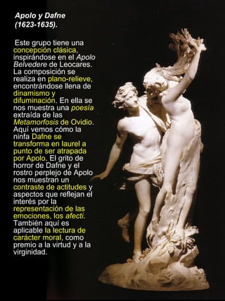 Apolo y Dafne  (1623-1635). Este grupo tiene una  concepción clásica , inspirándose en el  Apolo Belvedere  de Leocares. La composición se realiza en  plano-relieve,  encontrándose llena de  dinamismo y difuminación . En ella se nos muestra una  poesía  extraída de las  Metamorfosis  de Ovidio . Aquí vemos cómo la ninfa  Dafne se transforma en laurel a punto de ser atrapada por Apolo . El grito de horror de Dafne y el rostro perplejo de Apolo nos muestran un  contraste de actitudes  y aspectos que reflejan el interés por la  representación de las emociones, los  afecti . También aquí es aplicable  la lectura de carácter moral , como premio a la virtud y a la virginidad.  