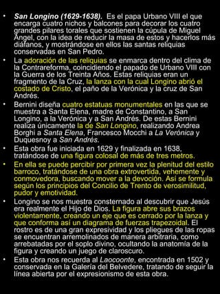 San Longino (1629-1638).  Es el papa Urbano VIII el que encarga cuatro nichos y balcones para decorar los cuatro grandes pilares torales que sostienen la cúpula de Miguel Ángel, con la idea de reducir la masa de estos y hacerlos más diáfanos, y mostrándose en ellos las santas reliquias conservadas en San Pedro. La  adoración de las reliquias  se enmarca dentro del clima de la Contrareforma, coincidiendo el papado de Urbano VIII con la Guerra de los Treinta Años. Estas reliquias eran un fragmento de la Cruz,  la lanza con la cual Longino abrió el costado de Cristo , el paño de la Verónica y la cruz de San Andrés. Bernini diseña  cuatro estatuas monumentales  en las que se muestra a Santa Elena, madre de Constantino, a San Longino, a la Verónica y a San Andrés. De estas Bernini realiza únicamente  la de  San Longino , realizando Andrea Borghi a  Santa Elena , Francesco Mocchi a  La Verónica  y Duquesnoy a  San Andrés . Esta obra fue iniciada en 1629 y finalizada en 1638, tratándose de  una figura colosal de más de tres metros. En ella se puede percibir por primera vez la plenitud del estilo barroco, tratándose de una obra extrovertida, vehemente y conmovedora, buscando mover a la devoción. Así se formula según los principios del Concilio de Trento de verosimilitud, pudor y emotividad. Longino se nos muestra consternado al descubrir que Jesús era realmente el Hijo de Dios.  La figura abre sus brazos violentamente, creando un eje que es cerrado por la lanza y que conforma así un diagrama de fuerzas trapezoidal . El rostro es de una gran expresividad y los pliegues de las ropas se encuentran arremolinados de manera arbitraria, como arrebatadas por el soplo divino, ocultando la anatomía de la figura y creando un juego de claroscuro. Esta obra nos recuerda al  Laocoonte , encontrada en 1502 y conservada en la Galería del Belvedere, tratando de seguir la línea abierta por el expresionismo de esta obra. 