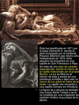 Ésta fue beatificada en 1671 por el papa Clemente X, siendo la obra encargada por el cardenal Paluzzo Albertoni ese mismo año, finalizándose en 1674. Este sepulcro se encuentra en una capilla en  San Francesco a Ripa . Se trata de una  obra de carácter espectacular, siendo el marco de la capilla redecorado por el propio Bernini. La luz  se filtra en el interior de ésta a través de una claraboya invisible y deja caer un  chorro de luz sobre el rostro de la beata . La capilla nos recuerda a una capilla Cornaro en miniatura. La figura de Ludovica es también una nueva Santa Teresa y se le ve invadida por una  crispación  de carácter místico muy propia de la época. 