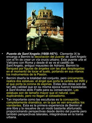 Puente de Sant’Angelo (1668-1671).  Clemente IX le encarga a Bernini la  decoración del  puente  de Sant’Angelo  con el fin de crear un vía crucis urbano. Este puente une el Vaticano con Roma y desde él se ve el castillo de Sant’Angelo, antiguo mausoleo de Adriano. Bernini lo  flanquea por figuras de ángeles con las alas desplegadas en el momento de tocar el suelo, portando en sus manos los instrumentos de la Pasión . Bernini diseña la totalidad del conjunto, pero  únicamente realiza dos estatuas: el ángel que porta la cartela del INRI y el que porta la corona de espinas . Estas dos obras son de tan alta calidad que en su misma época fueron trasladadas a  Sant’Andrea delle Fratte  para su conservación.  Las estatuas son de tamaño mayor que el natural, casi duplicándolo, pero no llegan al colosalismo. Tan importante como las esculturas es  la concepción, completamente dramática, en la que se ven envueltos los viandantes.  Esta es la primera experiencia de Bernini al aire libre y la resuelve de un modo bastante afortunado, proporcionando perspectivas desde dentro del puente pero también perspectivas laterales, integrándose en la trama urbana. 