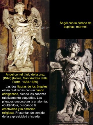 Ángel con la corona de espinas, mármol. Ángel con el título de la cruz (INRI) (Roma, Sant'Andrea delle Fratte, 1668-1669) Las dos  figuras de los ángeles  están realizadas con un  canon adelgazado , siendo las cabezas relativamente pequeñas. Los pliegues encorsetan la anatomía, ocultándola, buscando la  emotividad y la emoción religiosa . Presentan un sentido de la expresividad crispada. 