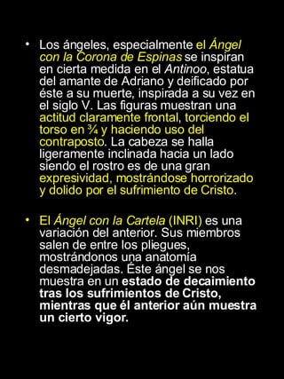 Los ángeles, especialmente  el  Ángel con la Corona de Espinas  se inspiran en cierta medida en el  Antinoo , estatua del amante de Adriano y deificado por éste a su muerte, inspirada a su vez en el siglo V. Las figuras muestran una  actitud claramente frontal ,  torciendo el torso en ¾ y haciendo uso del contraposto . La cabeza se halla ligeramente inclinada hacia un lado siendo el rostro es de una gran  expresividad, mostrándose horrorizado y dolido por el sufrimiento de Cristo. El  Ángel con la Cartela  (INRI)  es una variación del anterior. Sus miembros salen de entre los pliegues, mostrándonos una anatomía desmadejadas. Éste ángel se nos muestra en un  estado de decaimiento tras los sufrimientos de Cristo, mientras que él anterior aún muestra un cierto vigor.  