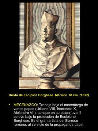 MECENAZGO : Trabaja bajo el mecenazgo de varios papas (Urbano VIII, Inocencio X, Alejandro VII), aunque en su etapa juvenil estuvo bajo la protección de Escipione Borghese. Es el gran artista del Barroco romano, al servicio de la propaganda papal. Busto de Escipión Borghese. Mármol, 78 cm.  (1632) . 