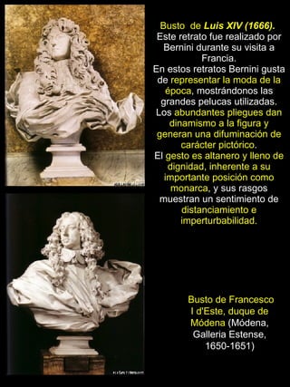 Busto de Francesco I d'Este, duque de Módena  (Módena, Galleria Estense, 1650-1651) Busto  de  Luis XIV (1666).   Este retrato fue realizado por Bernini durante su visita a Francia. En estos retratos Bernini gusta de  representar la moda de la época , mostrándonos las grandes pelucas utilizadas. Los  abundantes pliegues dan dinamismo a la figura y generan una difuminación de carácter pictórico . El  gesto es altanero y lleno de dignidad, inherente a su importante posición como monarca , y sus rasgos muestran un sentimiento de  distanciamiento e imperturbabilidad. 