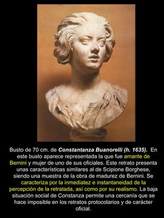 Busto de 70 cm. de  Constantanza Buanorelli (h. 1635).  En este busto aparece representada la que fue  amante de Bernini  y mujer de uno de sus oficiales. Este retrato presenta unas características similares al de Scipione Borghese, siendo una muestra de la obra de madurez de Bernini. Se  caracteriza por la inmediatez e instantaneidad de la percepción de la retratada, así como por su realismo . La baja situación social de Constanza permite una cercanía que se hace imposible en los retratos protocolarios y de carácter oficial. 