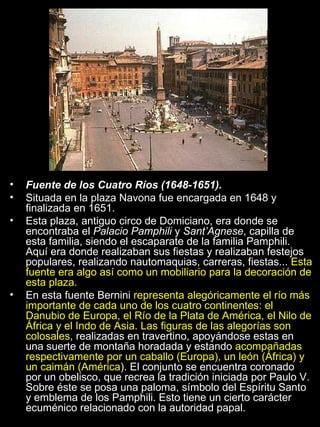 Fuente de los Cuatro Ríos (1648-1651). Situada en la plaza Navona fue encargada en 1648 y finalizada en 1651.  Esta plaza, antiguo circo de Domiciano, era donde se encontraba el  Palacio Pamphili  y  Sant’Agnese , capilla de esta familia, siendo el escaparate de la familia Pamphili. Aquí era donde realizaban sus fiestas y realizaban festejos populares, realizando nautomaquias, carreras, fiestas...  Esta fuente era algo así como un mobiliario para la decoración de esta plaza. En esta fuente Bernini  representa alegóricamente el río más importante de cada uno de los cuatro continentes: el Danubio de Europa, el Río de la Plata de América, el Nilo de África y el Indo de Asia. Las figuras de las alegorías son colosales , realizadas en travertino, apoyándose estas en una suerte de montaña horadada y estando  acompañadas respectivamente por un caballo (Europa), un león (África) y un caimán (América ). El conjunto se encuentra coronado por un obelisco, que recrea la tradición iniciada por Paulo V. Sobre éste se posa una paloma, símbolo del Espíritu Santo y emblema de los Pamphili. Esto tiene un cierto carácter ecuménico relacionado con la autoridad papal. 