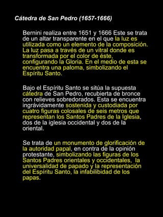 Cátedra de San Pedro (1657-1666) Bernini realiza entre 1651 y 1666 Este se trata de un altar transparente en el que  la luz es utilizada como un elemento de la composición. La luz pasa a través de un vitral donde es transformada por el color de éste, configurando la Gloria. En el medio de esta se encuentra una paloma, simbolizando el Espíritu Santo. Bajo el Espíritu Santo se sitúa la supuesta  cátedra  de San Pedro, recubierta de bronce con relieves sobredorados. Esta se encuentra ingrávidamente  sostenida y custodiada por cuatro figuras colosales de seis metros que representan los Santos Padres de la Iglesia , dos de la iglesia occidental y dos de la oriental. Se trata de  un monumento de glorificación de la autoridad papal , en contra de la opinión protestante,  simbolizando las figuras de los Santos Padres orientales y occidentales,  la universalidad de papado y la representación del Espíritu Santo, la infabilibidad de los papas . 