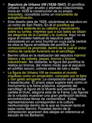 Sepulcro de Urbano VIII (1628-1647).  El pontífice Urbano VIII, gran erudito y afamado coleccionista, inicia en 1639 la construcción de su propio  mausoleo , concebido como un  monumento de autoglorificación . Este diseño data de 1628, situándose el sepulcro en un nicho de San Pedro. En él  el pontífice se encuentra sedente en su cátedra y bendiciendo sobre su tumba, mientras que a sus lados se sitúan las alegorías de la Caridad y la Justicia . Aquí no se sigue el modelo habitual de sepulcro papal, consistente en un arco triunfal en cuya parte central se sitúa la figura arrodillada del pontífice.  La composición es piramidal, dentro de la cual el único motivo de carácter funerario es el sarcófago. Bernini utiliza en la realización del sepulcro  mármol blanco y de colores, jaspes, bronce y bronce sobredorado . No obstante, la figura del pontífice la realiza en bronce, del mismo modo que el sepulcro en pórfido oscuro, colores estos de luto y duelo. La figura de Urbano VIII se muestra al mundo orgulloso como un emperador, coronado por la tiara y con gesto arrogante . La composición es piramidal y espectacular. El propio papa sugiere éste como un monumento a la fama póstuma, surgiendo del sarcófago la figura de la Muerte que escriben en la cartela el título, alegoría esta de la Fama. Las figuras de la virtudes muestran una gran perfección técnica, encontrándose llenas de verosimilitud.  Estas representaciones corresponden a la cultura neohumanista dentro de la que se mueven tanto el papa como Bernini. Posadas dentro de la composición aparecen dos abejas en referencia al escudo de los Barberini.  