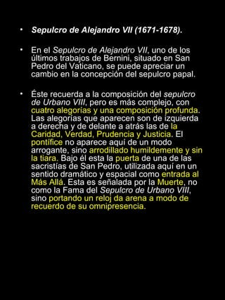 Sepulcro de Alejandro VII (1671-1678). En el  Sepulcro de Alejandro VII , uno de los últimos trabajos de Bernini, situado en San Pedro del Vaticano, se puede apreciar un cambio en la concepción del sepulcro papal. Éste recuerda a la composición del  sepulcro de Urbano VIII , pero es más complejo, con  cuatro alegorías y una composición profunda . Las alegorías que aparecen son de izquierda a derecha y de delante a atrás las de  la Caridad, Verdad, Prudencia y Justicia . El  pontífice  no aparece aquí de un modo arrogante, sino  arrodillado humildemente y sin la tiara.  Bajo él esta la  puerta  de una de las sacristías de San Pedro, utilizada aquí en un sentido dramático y espacial como  entrada al Más Allá . Esta es señalada por la  Muerte , no como la Fama del  Sepulcro de Urbano VIII , sino  portando un reloj da arena a modo de recuerdo de su omnipresencia. 