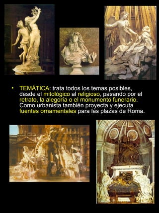TEMÁTICA : trata todos los temas posibles, desde el  mitológico  al  religioso , pasando por el  retrato, la alegoría o el monumento funerario . Como urbanista también proyecta y ejecuta  fuentes ornamentales  para las plazas de Roma. 