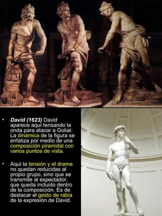 David (1623)  David aparece aquí tensando la onda para atacar a Goliat. La  dinámica  de la figura se enfatiza por medio de una  composición piramidal con varios puntos de vista. Aquí la  tensión y el drama  no quedan reducidas al propio grupo, sino que se transmite al espectador, que queda incluido dentro de la composición. Es de destacar el  gesto de rabia  de la expresión de David. 