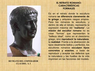 EL RETRATO ROMANO: CARACTERÍSTICAS FORMALES Es en el retrato donde la escultura romana  se diferencia claramente de la griega  y adquiere rasgos propios. Para los romanos la escultura, y dentro de ella el retrato, representa la expresión máxima del “ realismo ”. La  misión del escultor romano  no es crear “formas” que representen la “belleza ideal”, como en el clasicismo griego, sino  reproducir la naturaleza , la  realidad . Frente a la abstracción de tipos idealmente bellos y perfectos, los escultores romanos  esculpen tipos concretos y exactos , a base de reproducir y aceptar los defectos que la naturaleza y las huellas de la vida imprimen en las facciones del modelo.  RETRATO DEL EMPERADOR CLAUDIO,  S. I 