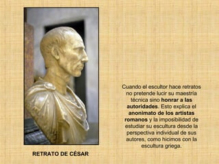 Cuando el escultor hace retratos no pretende lucir su maestría técnica sino  honrar a las autoridades . Esto explica el  anonimato de los artistas romanos  y la imposibilidad de estudiar su escultura desde la perspectiva individual de sus autores, como hicimos con la escultura griega. RETRATO DE CÉSAR 