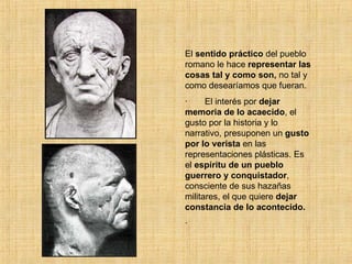 El  sentido práctico  del pueblo romano le hace  representar las cosas tal y como son,  no tal y como desearíamos que fueran. ·       El interés por  dejar memoria de lo acaecido , el gusto por la historia y lo narrativo, presuponen un  gusto por lo verista  en las representaciones plásticas. Es el  espíritu de un pueblo guerrero y conquistador , consciente de sus hazañas militares, el que quiere  dejar constancia de lo acontecido. ·       