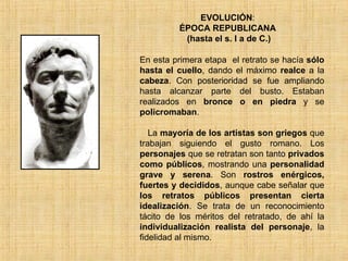 EVOLUCIÓN : ÉPOCA REPUBLICANA  (hasta el s. I a de C.) En esta primera etapa  el retrato se hacía  sólo hasta el cuello , dando el máximo  realce  a la  cabeza . Con posterioridad se fue ampliando hasta alcanzar parte del busto. Estaban realizados en  bronce o en piedra  y se  policromaban . La  mayoría de los artistas son griegos  que trabajan siguiendo el gusto romano. Los  personajes  que se retratan son tanto  privados como públicos , mostrando una  personalidad grave y serena . Son  rostros enérgicos, fuertes y decididos , aunque cabe señalar que  los retratos públicos presentan cierta idealización . Se trata de un reconocimiento tácito de los méritos del retratado, de ahí la  individualización realista del personaje , la fidelidad al mismo.  