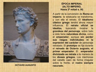 ÉPOCA IMPERIAL  (ALTO IMPERIO,  Hasta 2ª mitad s. III) A partir de la conversión de  Roma en imperio , la estatuaria se transforma, y con ella el retrato. El  idealismo clásico   griego  tendrá ahora mayor influencia. El  retrato oficial se idealiza,  buscando mostrar la  grandeza del personaje , sobre todo si éste tiene  naturaleza divina , como el  emperador , aunque  sin perder sus rasgos individuales ni la expresión del carácter  de personaje retratado. El  prototipo  se fija durante el  reinado de Octavio   augusto, el primer emperador .  El  emperador divinizado se retrata  a la manera de los  dioses griegos . Los mechones del cabello caen de forma irregular sobre la frente, el  rostro siempre rasurado.  OCTAVIO AUGUSTO 
