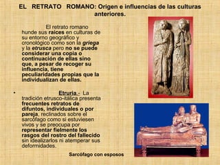 EL   RETRATO   ROMANO: Origen e influencias de las culturas anteriores.                         El retrato romano hunde sus  raíces  en culturas de su entorno geográfico y cronológico como son la  griega  y la  etrusca  pero  no se puede considerar una copia o continuación de ellas sino que, a pesar de recoger su influencia, tiene peculiaridades propias que la individualizan de ellas.                          Etruria .-   La tradición etrusco-itálica presenta  frecuentes retratos de difuntos, individuales o por pareja , reclinados sobre el sarcófago como si estuviesen vivos y se preocupa por  representar fielmente los rasgos del rostro del fallecido  sin idealizarlos ni atemperar sus deformidades. Sarcófago con esposos 