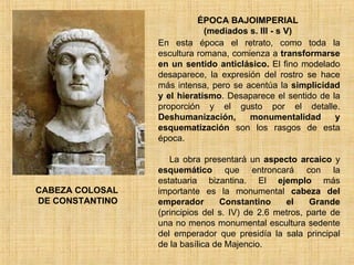 ÉPOCA BAJOIMPERIAL (mediados s. III - s V) En esta época el retrato, como toda la escultura romana, comienza a  transformarse en un sentido anticlásico.  El fino modelado desaparece, la expresión del rostro se hace más intensa, pero se acentúa la  simplicidad y el hieratismo . Desaparece el sentido de la proporción y el gusto por el detalle.  Deshumanización, monumentalidad y esquematización  son los rasgos de esta época. La obra presentará un  aspecto arcaico  y  esquemático  que entroncará con la estatuaria bizantina. El  ejemplo  más importante es la monumental  cabeza del emperador Constantino   el Grande  (principios del s. IV) de 2.6 metros, parte de una no menos monumental escultura sedente del emperador que presidía la sala principal de la basílica de Majencio.  CABEZA COLOSAL DE CONSTANTINO 