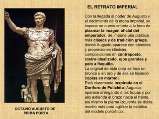 EL RETRATO IMPERIAL OCTAVIO AUGUSTO DE  PRIMA PORTA Con la llegada al poder de Augusto y el nacimiento de la etapa imperial, se impone un nuevo criterio a la hora de  plasmar la imagen oficial del emperador . Se impone una plástica más  clásica y de tradición griega , donde Augusto aparece con cánones y proporciones clásicas, composiciones en  contraposto ,  rostro idealizado ,  ojos grandes y pelo a flequillo. La original de esta obra se hizo en bronce o en oro y de ella se hicieron  copias en mármol . Está claramente  inspirada en el Doríforo de Policleto : Augusto aparece arengando a las tropas y por ello extiende el brazo hacia el frente, así mismo la pierna izquierda se dobla mucho más para agilizar la estática del modelo policlético.  