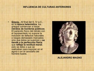 INFLUENCIA DE CULTURAS ANTERIORES Grecia .-  Al final del S. IV a.C., en la  época helenística , los griegos comienzan a hacer  retratos de hombres públicos . El parecido físico del retrato con el representado no supone la inclusión de defectos naturales o rasgos demasiado marcados sino que éstos se suavizan y  se tiende a la perfección física  que  refleje la rectitud moral ; esto se debe a que se realizaban para exponer en el ágora o en el cenotafio del hombre ilustre. ALEJANDRO MAGNO 