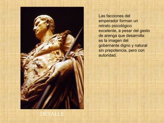 DETALLE Las facciones del emperador forman un retrato psicológico excelente, a pesar del gesto de arenga que desarrolla: es la imagen del gobernante digno y natural sin prepotencia, pero con autoridad. 