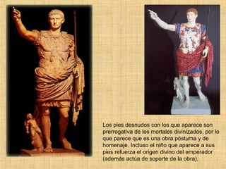 Los pies desnudos con los que aparece son prerrogativa de los mortales divinizados, por lo que parece que es una obra póstuma y de homenaje. Incluso el niño que aparece a sus pies refuerza el origen divino del emperador (además actúa de soporte de la obra). 