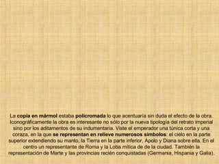 La  copia en mármol  estaba  policromada  lo que acentuaría sin duda el efecto de la obra. Iconográficamente la obra es interesante no sólo por la nueva tipología del retrato imperial sino por los aditamentos de su indumentaria. Viste el emperador una túnica corta y una coraza, en la que  se representan en relieve numerosos símbolos : el cielo en la parte superior extendiendo su manto, la Tierra en la parte inferior, Apolo y Diana sobre ella. En el centro un representante de Roma y la Loba mítica de de la ciudad. También la representación de Marte y las provincias recién conquistadas (Germania, Hispania y Galia). 