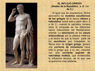 EL INFLUJO GRIEGO  (finales de la República , s. II - I a de C.) Al igual que en arquitectura, Roma aprovechó los  modelos escultóricos de los griegos  de la época  clásica y helenística , sobre todo a partir del s. II a de C., cuando la república romana inicia la conquista de los diferentes reinos helenísticos del Mediterráneo oriental. La  admiración  de las  clases aristocráticas  por la plástica helénica y el hecho de que la mayor  parte de los  escultores  que trabajaban en Roma eran de  origen griego , generó una  corriente de mimetismo  hacia todo lo griego que, a su vez, coexistió con otra  corriente popular de naturaleza realista , que evidenciaba la influencia etrusca, de la que nos ocuparemos más adelante.  